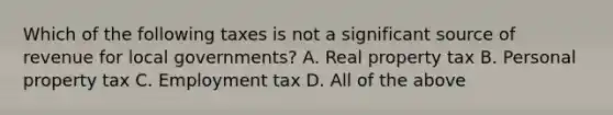 Which of the following taxes is not a significant source of revenue for local governments? A. Real property tax B. Personal property tax C. Employment tax D. All of the above