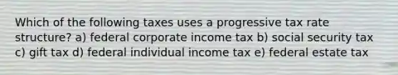 Which of the following taxes uses a progressive tax rate structure? a) federal corporate income tax b) social security tax c) gift tax d) federal individual income tax e) federal estate tax