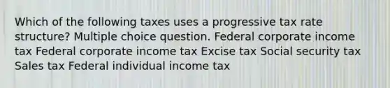 Which of the following taxes uses a progressive tax rate structure? Multiple choice question. Federal corporate income tax Federal corporate income tax Excise tax Social security tax Sales tax Federal individual income tax