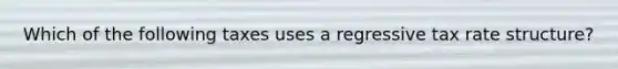 Which of the following taxes uses a regressive tax rate structure?