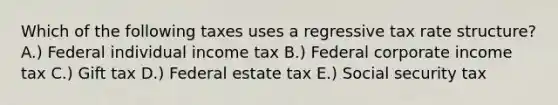 Which of the following taxes uses a regressive tax rate structure? A.) Federal individual income tax B.) Federal corporate income tax C.) Gift tax D.) Federal estate tax E.) Social security tax