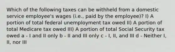 Which of the following taxes can be withheld from a domestic service employee's wages (i.e., paid by the employee)? I) A portion of total federal unemployment tax owed II) A portion of total Medicare tax owed III) A portion of total Social Security tax owed a - I and II only b - II and III only c - I, II, and III d - Neither I, II, nor III