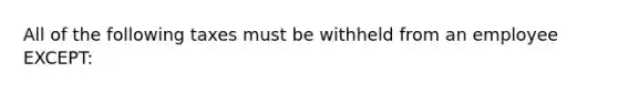 All of the following taxes must be withheld from an employee EXCEPT: