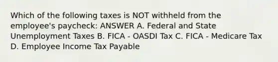 Which of the following taxes is NOT withheld from the employee's paycheck: ANSWER A. Federal and State Unemployment Taxes B. FICA - OASDI Tax C. FICA - Medicare Tax D. Employee Income Tax Payable