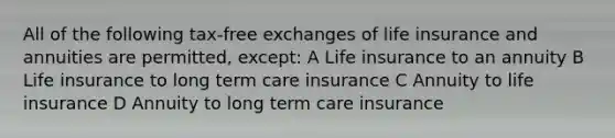 All of the following tax-free exchanges of life insurance and annuities are permitted, except: A Life insurance to an annuity B Life insurance to long term care insurance C Annuity to life insurance D Annuity to long term care insurance