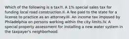 Which of the following is a tax?I. A 1% special sales tax for funding local road construction.II. A fee paid to the state for a license to practice as an attorney.III. An income tax imposed by Philadelphia on persons working within the city limits.IV. A special property assessment for installing a new water system in the taxpayer's neighborhood.