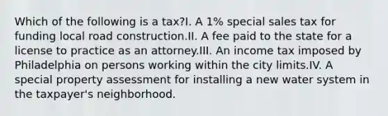 Which of the following is a tax?I. A 1% special sales tax for funding local road construction.II. A fee paid to the state for a license to practice as an attorney.III. An income tax imposed by Philadelphia on persons working within the city limits.IV. A special property assessment for installing a new water system in the taxpayer's neighborhood.