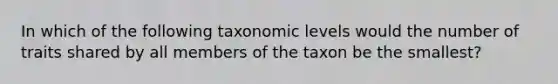 In which of the following taxonomic levels would the number of traits shared by all members of the taxon be the smallest?