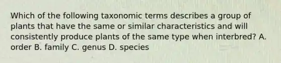 Which of the following taxonomic terms describes a group of plants that have the same or similar characteristics and will consistently produce plants of the same type when interbred? A. order B. family C. genus D. species