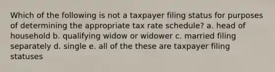 Which of the following is not a taxpayer filing status for purposes of determining the appropriate tax rate schedule? a. head of household b. qualifying widow or widower c. married filing separately d. single e. all of the these are taxpayer filing statuses