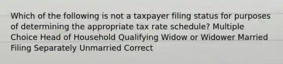 Which of the following is not a taxpayer filing status for purposes of determining the appropriate tax rate schedule? Multiple Choice Head of Household Qualifying Widow or Widower Married Filing Separately Unmarried Correct