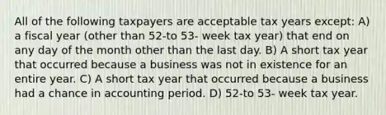 All of the following taxpayers are acceptable tax years except: A) a fiscal year (other than 52-to 53- week tax year) that end on any day of the month other than the last day. B) A short tax year that occurred because a business was not in existence for an entire year. C) A short tax year that occurred because a business had a chance in accounting period. D) 52-to 53- week tax year.