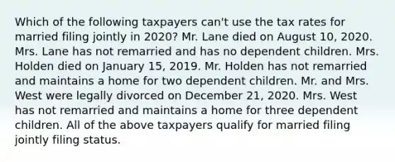 Which of the following taxpayers can't use the tax rates for married filing jointly in 2020? Mr. Lane died on August 10, 2020. Mrs. Lane has not remarried and has no dependent children. Mrs. Holden died on January 15, 2019. Mr. Holden has not remarried and maintains a home for two dependent children. Mr. and Mrs. West were legally divorced on December 21, 2020. Mrs. West has not remarried and maintains a home for three dependent children. All of the above taxpayers qualify for married filing jointly filing status.