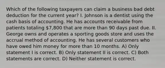 Which of the following taxpayers can claim a business bad debt deduction for the current year? I. Johnson is a dentist using the cash basis of accounting. He has accounts receivable from patients totaling 7,800 that are more than 90 days past due. II. George owns and operates a sporting goods store and uses the accrual method of accounting. He has several customers who have owed him money for more than 10 months. A) Only statement I is correct. B) Only statement II is correct. C) Both statements are correct. D) Neither statement is correct.