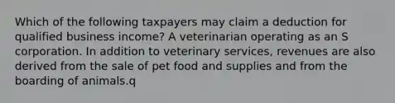 Which of the following taxpayers may claim a deduction for qualified business income? A veterinarian operating as an S corporation. In addition to veterinary services, revenues are also derived from the sale of pet food and supplies and from the boarding of animals.q