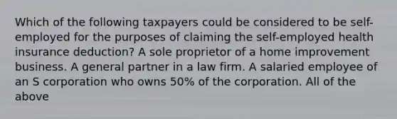 Which of the following taxpayers could be considered to be self-employed for the purposes of claiming the self-employed health insurance deduction? A sole proprietor of a home improvement business. A general partner in a law firm. A salaried employee of an S corporation who owns 50% of the corporation. All of the above