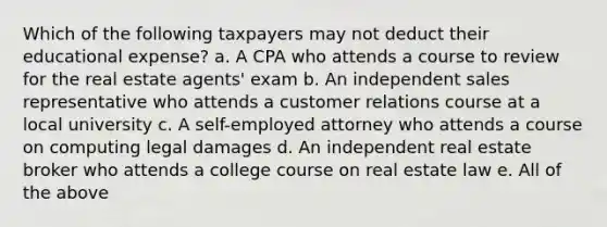 Which of the following taxpayers may not deduct their educational expense? a. A CPA who attends a course to review for the real estate agents' exam b. An independent sales representative who attends a customer relations course at a local university c. A self-employed attorney who attends a course on computing legal damages d. An independent real estate broker who attends a college course on real estate law e. All of the above