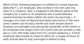 Which of the following taxpayers is entitled to a travel expense deduction? a. An employee, who worked in the Salt Lake City plant of a company, who is assigned to the Denver plant of the company for 4 years b. An employee who travels between several business locations within the same city each day c. A manager of a chain of department stores who works in the main store 3 weeks out of every month and visits distant branch locations on overnight trips during the remainder of the month d. An employee who resigns from his current job and accepts a new job in a city 500 miles away from his current residence e. A bank employee who travels to a branch office for a couple of hours of work and decides to stay overnight to attend to play