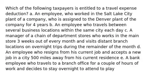 Which of the following taxpayers is entitled to a travel expense deduction? a. An employee, who worked in the Salt Lake City plant of a company, who is assigned to the Denver plant of the company for 4 years b. An employee who travels between several business locations within the same city each day c. A manager of a chain of department stores who works in the main store 3 weeks out of every month and visits distant branch locations on overnight trips during the remainder of the month d. An employee who resigns from his current job and accepts a new job in a city 500 miles away from his current residence e. A bank employee who travels to a branch office for a couple of hours of work and decides to stay overnight to attend to play