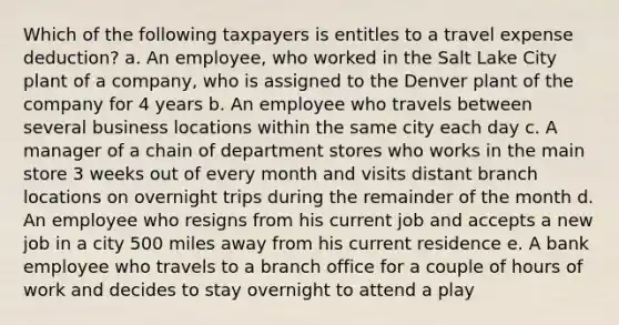 Which of the following taxpayers is entitles to a travel expense deduction? a. An employee, who worked in the Salt Lake City plant of a company, who is assigned to the Denver plant of the company for 4 years b. An employee who travels between several business locations within the same city each day c. A manager of a chain of department stores who works in the main store 3 weeks out of every month and visits distant branch locations on overnight trips during the remainder of the month d. An employee who resigns from his current job and accepts a new job in a city 500 miles away from his current residence e. A bank employee who travels to a branch office for a couple of hours of work and decides to stay overnight to attend a play