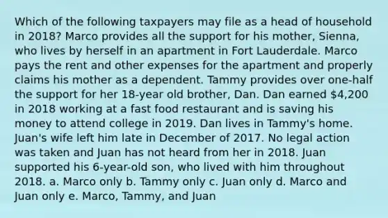 Which of the following taxpayers may file as a head of household in 2018? Marco provides all the support for his mother, Sienna, who lives by herself in an apartment in Fort Lauderdale. Marco pays the rent and other expenses for the apartment and properly claims his mother as a dependent. Tammy provides over one-half the support for her 18-year old brother, Dan. Dan earned 4,200 in 2018 working at a fast food restaurant and is saving his money to attend college in 2019. Dan lives in Tammy's home. Juan's wife left him late in December of 2017. No legal action was taken and Juan has not heard from her in 2018. Juan supported his 6-year-old son, who lived with him throughout 2018. a. Marco only b. Tammy only c. Juan only d. Marco and Juan only e. Marco, Tammy, and Juan