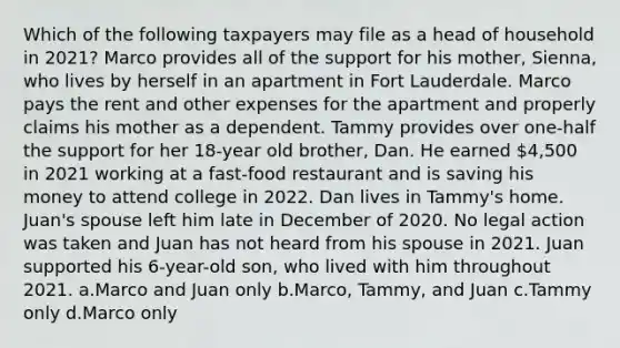 Which of the following taxpayers may file as a head of household in 2021? Marco provides all of the support for his mother, Sienna, who lives by herself in an apartment in Fort Lauderdale. Marco pays the rent and other expenses for the apartment and properly claims his mother as a dependent. Tammy provides over one-half the support for her 18-year old brother, Dan. He earned 4,500 in 2021 working at a fast-food restaurant and is saving his money to attend college in 2022. Dan lives in Tammy's home. Juan's spouse left him late in December of 2020. No legal action was taken and Juan has not heard from his spouse in 2021. Juan supported his 6-year-old son, who lived with him throughout 2021. a.Marco and Juan only b.Marco, Tammy, and Juan c.Tammy only d.Marco only