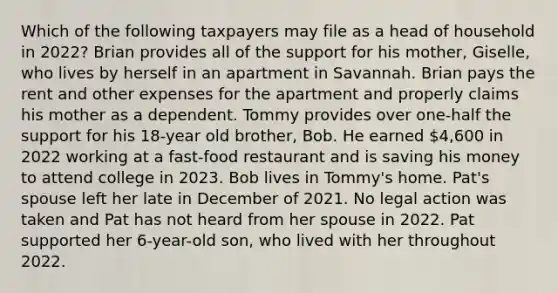 Which of the following taxpayers may file as a head of household in 2022? Brian provides all of the support for his mother, Giselle, who lives by herself in an apartment in Savannah. Brian pays the rent and other expenses for the apartment and properly claims his mother as a dependent. Tommy provides over one-half the support for his 18-year old brother, Bob. He earned 4,600 in 2022 working at a fast-food restaurant and is saving his money to attend college in 2023. Bob lives in Tommy's home. Pat's spouse left her late in December of 2021. No legal action was taken and Pat has not heard from her spouse in 2022. Pat supported her 6-year-old son, who lived with her throughout 2022.