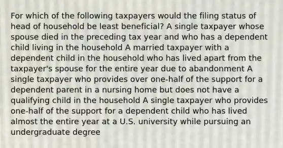 For which of the following taxpayers would the filing status of head of household be least beneficial? A single taxpayer whose spouse died in the preceding tax year and who has a dependent child living in the household A married taxpayer with a dependent child in the household who has lived apart from the taxpayer's spouse for the entire year due to abandonment A single taxpayer who provides over one-half of the support for a dependent parent in a nursing home but does not have a qualifying child in the household A single taxpayer who provides one-half of the support for a dependent child who has lived almost the entire year at a U.S. university while pursuing an undergraduate degree