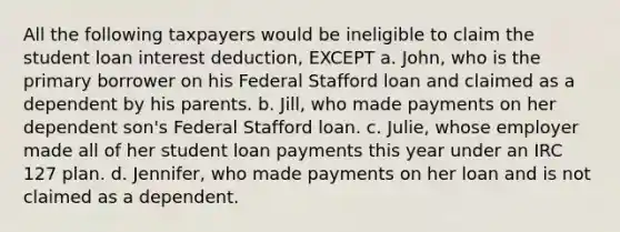 All the following taxpayers would be ineligible to claim the student loan interest deduction, EXCEPT a. John, who is the primary borrower on his Federal Stafford loan and claimed as a dependent by his parents. b. Jill, who made payments on her dependent son's Federal Stafford loan. c. Julie, whose employer made all of her student loan payments this year under an IRC 127 plan. d. Jennifer, who made payments on her loan and is not claimed as a dependent.