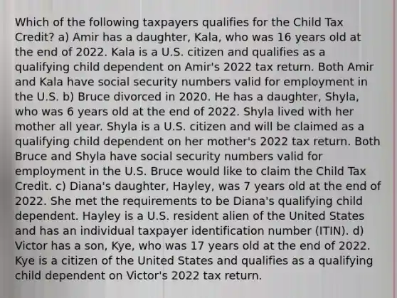 Which of the following taxpayers qualifies for the Child Tax Credit? a) Amir has a daughter, Kala, who was 16 years old at the end of 2022. Kala is a U.S. citizen and qualifies as a qualifying child dependent on Amir's 2022 tax return. Both Amir and Kala have social security numbers valid for employment in the U.S. b) Bruce divorced in 2020. He has a daughter, Shyla, who was 6 years old at the end of 2022. Shyla lived with her mother all year. Shyla is a U.S. citizen and will be claimed as a qualifying child dependent on her mother's 2022 tax return. Both Bruce and Shyla have social security numbers valid for employment in the U.S. Bruce would like to claim the Child Tax Credit. c) Diana's daughter, Hayley, was 7 years old at the end of 2022. She met the requirements to be Diana's qualifying child dependent. Hayley is a U.S. resident alien of the United States and has an individual taxpayer identification number (ITIN). d) Victor has a son, Kye, who was 17 years old at the end of 2022. Kye is a citizen of the United States and qualifies as a qualifying child dependent on Victor's 2022 tax return.