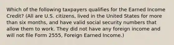 Which of the following taxpayers qualifies for the Earned Income Credit? (All are U.S. citizens, lived in the United States for more than six months, and have valid social security numbers that allow them to work. They did not have any foreign income and will not file Form 2555, Foreign Earned Income.)