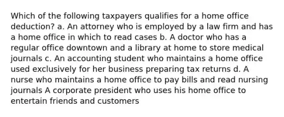 Which of the following taxpayers qualifies for a home office deduction? a. An attorney who is employed by a law firm and has a home office in which to read cases b. A doctor who has a regular office downtown and a library at home to store medical journals c. An accounting student who maintains a home office used exclusively for her business preparing tax returns d. A nurse who maintains a home office to pay bills and read nursing journals A corporate president who uses his home office to entertain friends and customers