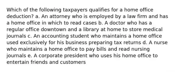 Which of the following taxpayers qualifies for a home office deduction? a. An attorney who is employed by a law firm and has a home office in which to read cases b. A doctor who has a regular office downtown and a library at home to store medical journals c. An accounting student who maintains a home office used exclusively for his business preparing tax returns d. A nurse who maintains a home office to pay bills and read nursing journals e. A corporate president who uses his home office to entertain friends and customers