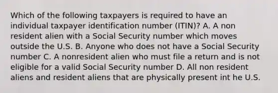 Which of the following taxpayers is required to have an individual taxpayer identification number (ITIN)? A. A non resident alien with a Social Security number which moves outside the U.S. B. Anyone who does not have a Social Security number C. A nonresident alien who must file a return and is not eligible for a valid Social Security number D. All non resident aliens and resident aliens that are physically present int he U.S.