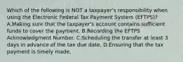 Which of the following is NOT a taxpayer's responsibility when using the Electronic Federal Tax Payment System (EFTPS)? A.Making sure that the taxpayer's account contains sufficient funds to cover the payment. B.Recording the EFTPS Acknowledgment Number. C.Scheduling the transfer at least 3 days in advance of the tax due date. D.Ensuring that the tax payment is timely made.