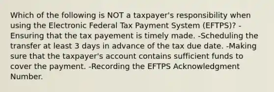 Which of the following is NOT a taxpayer's responsibility when using the Electronic Federal Tax Payment System (EFTPS)? -Ensuring that the tax payement is timely made. -Scheduling the transfer at least 3 days in advance of the tax due date. -Making sure that the taxpayer's account contains sufficient funds to cover the payment. -Recording the EFTPS Acknowledgment Number.