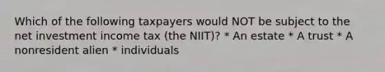 Which of the following taxpayers would NOT be subject to the net investment income tax (the NIIT)? * An estate * A trust * A nonresident alien * individuals