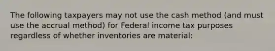 The following taxpayers may not use the cash method (and must use the accrual method) for Federal income tax purposes regardless of whether inventories are material: