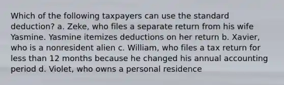 Which of the following taxpayers can use the standard deduction? a. Zeke, who files a separate return from his wife Yasmine. Yasmine itemizes deductions on her return b. Xavier, who is a nonresident alien c. William, who files a tax return for less than 12 months because he changed his annual accounting period d. Violet, who owns a personal residence