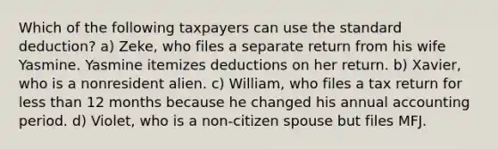 Which of the following taxpayers can use the standard deduction? a) Zeke, who files a separate return from his wife Yasmine. Yasmine itemizes deductions on her return. b) Xavier, who is a nonresident alien. c) William, who files a tax return for less than 12 months because he changed his annual accounting period. d) Violet, who is a non-citizen spouse but files MFJ.