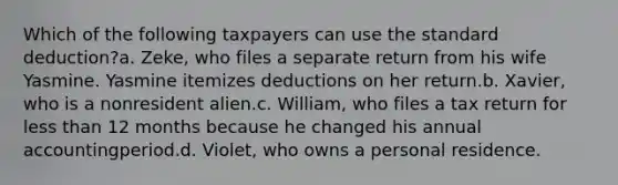 Which of the following taxpayers can use the standard deduction?a. Zeke, who files a separate return from his wife Yasmine. Yasmine itemizes deductions on her return.b. Xavier, who is a nonresident alien.c. William, who files a tax return for less than 12 months because he changed his annual accountingperiod.d. Violet, who owns a personal residence.