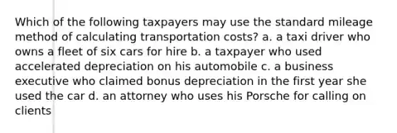 Which of the following taxpayers may use the standard mileage method of calculating transportation costs? a. a taxi driver who owns a fleet of six cars for hire b. a taxpayer who used accelerated depreciation on his automobile c. a business executive who claimed bonus depreciation in the first year she used the car d. an attorney who uses his Porsche for calling on clients