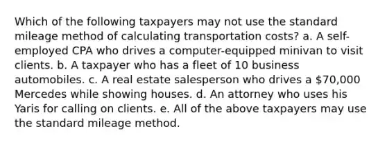 Which of the following taxpayers may not use the standard mileage method of calculating transportation costs? a. A self-employed CPA who drives a computer-equipped minivan to visit clients. b. A taxpayer who has a fleet of 10 business automobiles. c. A real estate salesperson who drives a 70,000 Mercedes while showing houses. d. An attorney who uses his Yaris for calling on clients. e. All of the above taxpayers may use the standard mileage method.