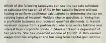 Which of the following taxpayers can use the tax rate schedule to calculate the tax on all of his or her taxable income without having to perform additional calculations to determine the tax on varying types of income? Multiple choice question. a. Yining has a profitable business and received qualified dividends. b. Harold received income from a partnership where he works full-time and interest from corporate bonds. c. Sheri is 13 and a dependent of her parents. She has unearned income of 3,800. d. Rick earned wages from his employer and has long term capital gain income.