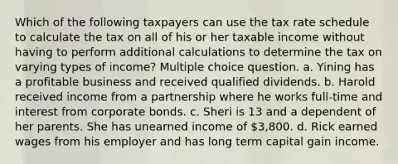 Which of the following taxpayers can use the tax rate schedule to calculate the tax on all of his or her taxable income without having to perform additional calculations to determine the tax on varying types of income? Multiple choice question. a. Yining has a profitable business and received qualified dividends. b. Harold received income from a partnership where he works full-time and interest from corporate bonds. c. Sheri is 13 and a dependent of her parents. She has unearned income of 3,800. d. Rick earned wages from his employer and has long term capital gain income.