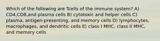 Which of the following are Tcells of the immune system? A) CD4,CD8,and plasma cells B) cytotoxic and helper cells C) plasma, antigen-presenting, and memory cells D) lymphocytes, macrophages, and dendritic cells E) class I MHC, class II MHC, and memory cells