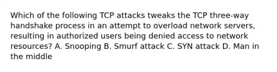 Which of the following TCP attacks tweaks the TCP three-way handshake process in an attempt to overload network servers, resulting in authorized users being denied access to network resources? A. Snooping B. Smurf attack C. SYN attack D. Man in the middle