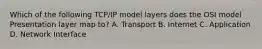 Which of the following TCP/IP model layers does the OSI model Presentation layer map to? A. Transport B. Internet C. Application D. Network Interface