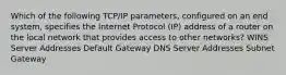 Which of the following TCP/IP parameters, configured on an end system, specifies the Internet Protocol (IP) address of a router on the local network that provides access to other networks? WINS Server Addresses Default Gateway DNS Server Addresses Subnet Gateway