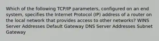 Which of the following TCP/IP parameters, configured on an end system, specifies the Internet Protocol (IP) address of a router on the local network that provides access to other networks? WINS Server Addresses Default Gateway DNS Server Addresses Subnet Gateway